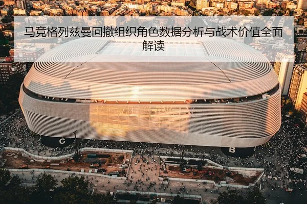 马竞格列兹曼回撤组织角色数据分析与战术价值全面解读