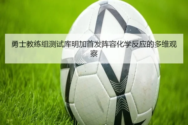 勇士教练组测试库明加首发阵容化学反应的多维观察