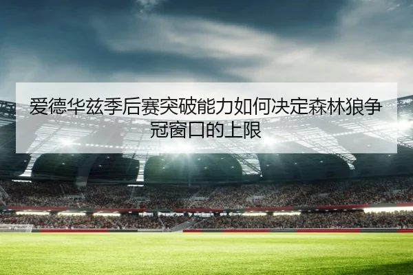 爱德华兹季后赛突破能力如何决定森林狼争冠窗口的上限