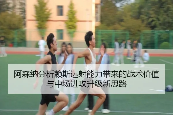 阿森纳分析赖斯远射能力带来的战术价值与中场进攻升级新思路