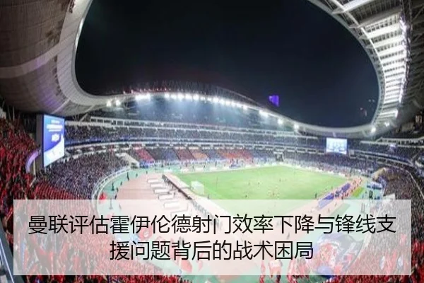 曼联评估霍伊伦德射门效率下降与锋线支援问题背后的战术困局
