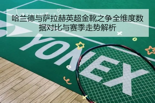 哈兰德与萨拉赫英超金靴之争全维度数据对比与赛季走势解析
