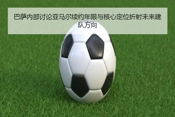 巴萨内部讨论亚马尔续约年限与核心定位折射未来建队方向