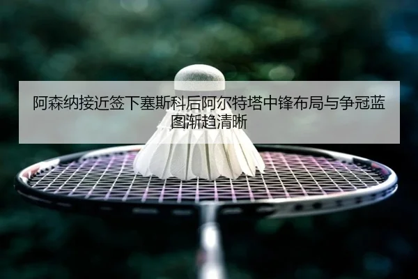 阿森纳接近签下塞斯科后阿尔特塔中锋布局与争冠蓝图渐趋清晰